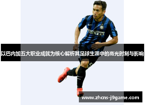 以巴内加五大职业成就为核心解析其足球生涯中的高光时刻与影响