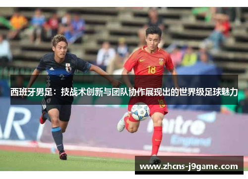 西班牙男足：技战术创新与团队协作展现出的世界级足球魅力