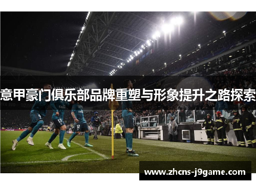 意甲豪门俱乐部品牌重塑与形象提升之路探索 意甲豪门俱乐部品牌重塑与形象提升之路探索
