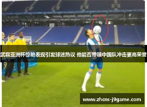 武磊亚洲杯惊艳表现引发球迷热议 他能否带领中国队冲击更高荣誉