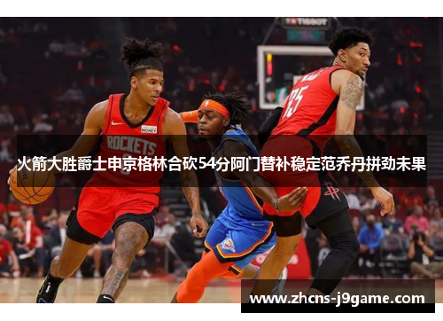 火箭大胜爵士申京格林合砍54分阿门替补稳定范乔丹拼劲未果 火箭大胜爵士申京格林合砍54分阿门替补稳定范乔丹拼劲未果