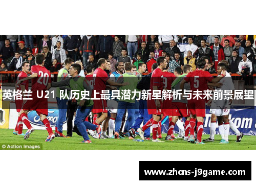 英格兰 U21 队历史上最具潜力新星解析与未来前景展望