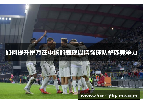 如何提升伊万在中场的表现以增强球队整体竞争力 如何提升伊万在中场的表现以增强球队整体竞争力