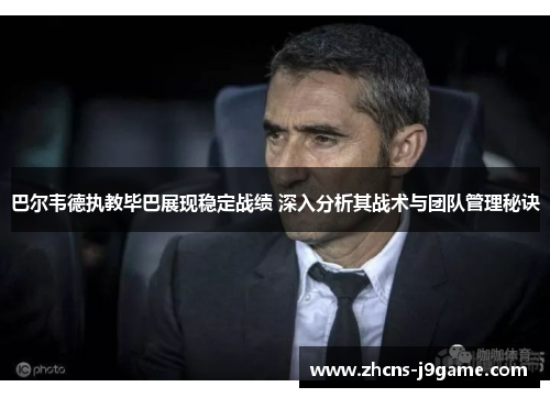 巴尔韦德执教毕巴展现稳定战绩 深入分析其战术与团队管理秘诀