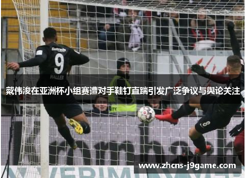 戴伟浚在亚洲杯小组赛遭对手鞋钉直踹引发广泛争议与舆论关注 戴伟浚在亚洲杯小组赛遭对手鞋钉直踹引发广泛争议与舆论关注