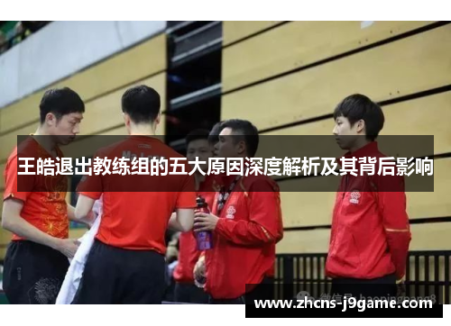 王皓退出教练组的五大原因深度解析及其背后影响 王皓退出教练组的五大原因深度解析及其背后影响