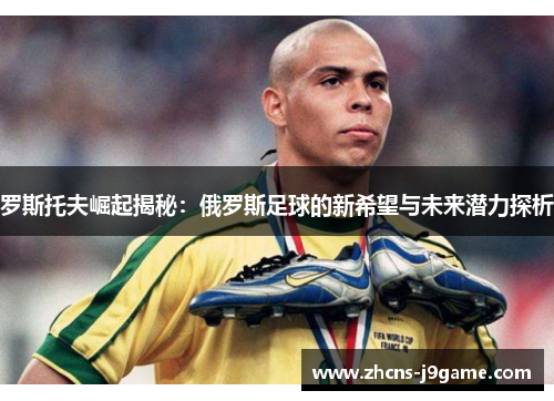 罗斯托夫崛起揭秘：俄罗斯足球的新希望与未来潜力探析